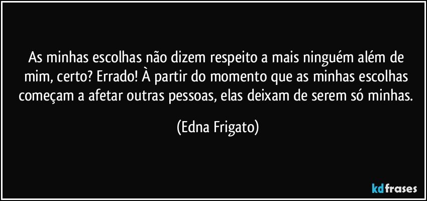 As minhas escolhas não dizem respeito a mais ninguém além de mim, certo? Errado! À partir do momento que as minhas escolhas começam a afetar outras pessoas, elas deixam de serem só minhas. (Edna Frigato)