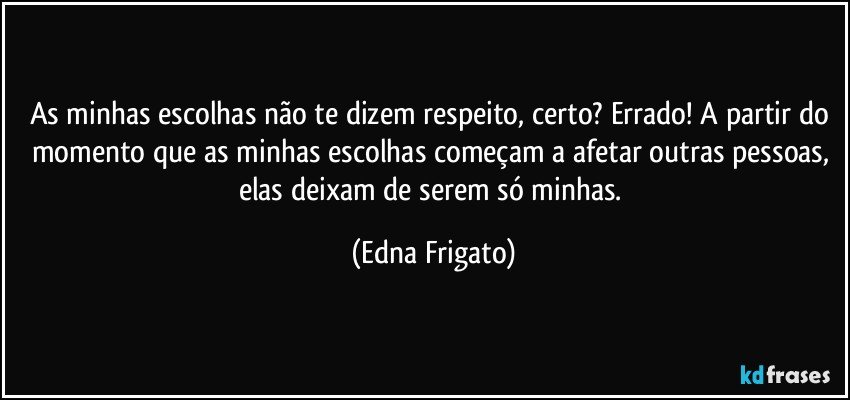 As minhas escolhas não te dizem respeito, certo? Errado! A partir do momento que as minhas escolhas começam a afetar outras pessoas, elas deixam de serem só minhas. (Edna Frigato)