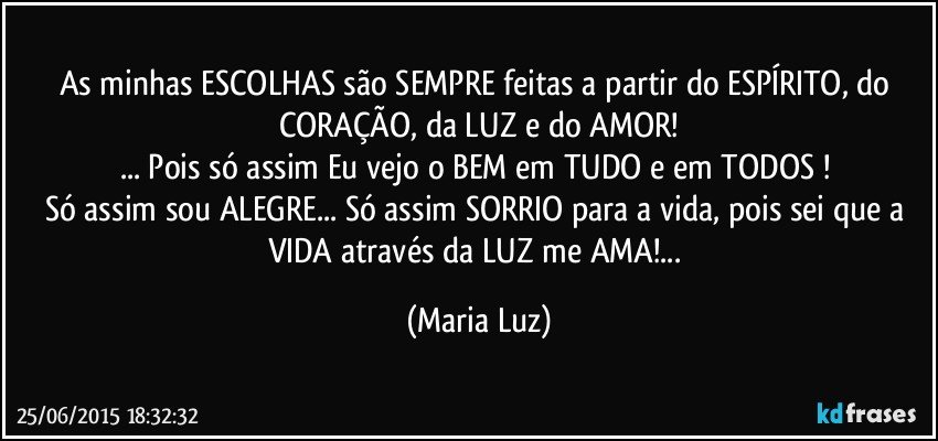 As minhas ESCOLHAS são SEMPRE feitas a partir  do ESPÍRITO, do CORAÇÃO, da LUZ e do AMOR!
... Pois só assim Eu vejo o BEM em TUDO e em TODOS ! 
Só assim sou  ALEGRE... Só assim SORRIO para a vida,  pois sei que a VIDA através da LUZ  me AMA!... (Maria Luz)