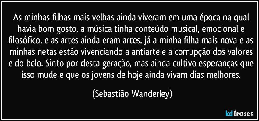 As minhas filhas mais velhas ainda viveram em uma época na qual havia bom gosto, a música tinha conteúdo musical, emocional e filosófico, e as artes ainda eram artes, já a minha filha mais nova e as minhas netas estão vivenciando a antiarte e a corrupção dos valores e do belo. Sinto por desta geração, mas ainda cultivo esperanças que isso mude e que os jovens de hoje ainda vivam dias melhores. (Sebastião Wanderley)