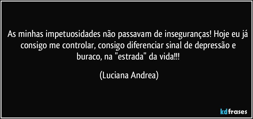 As minhas impetuosidades não passavam de inseguranças! Hoje eu já consigo me controlar, consigo diferenciar sinal de depressão e buraco, na "estrada" da vida!!! (Luciana Andrea)