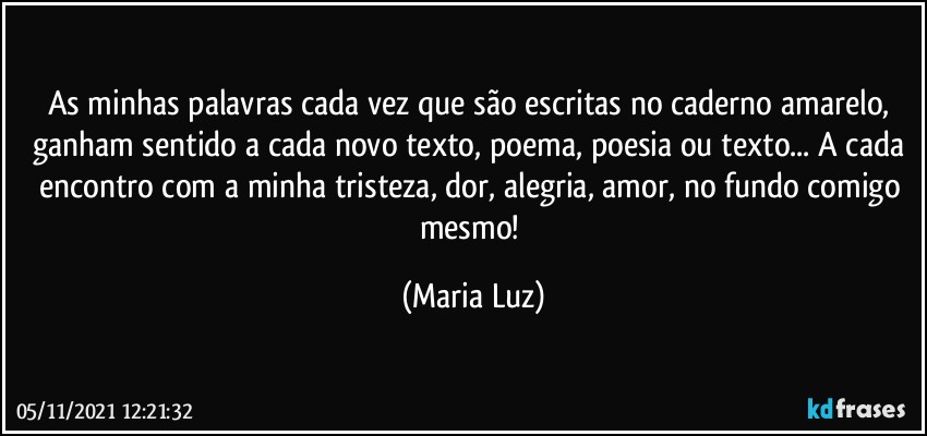 As minhas palavras cada vez que são escritas no caderno amarelo,  ganham sentido a cada novo texto, poema, poesia ou  texto... A cada encontro com a minha tristeza, dor, alegria, amor, no fundo comigo mesmo! (Maria Luz)