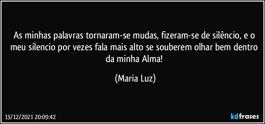 As minhas palavras tornaram-se mudas, fizeram-se de silêncio, e o meu silencio por vezes fala mais alto se souberem olhar bem dentro da minha Alma! (Maria Luz)