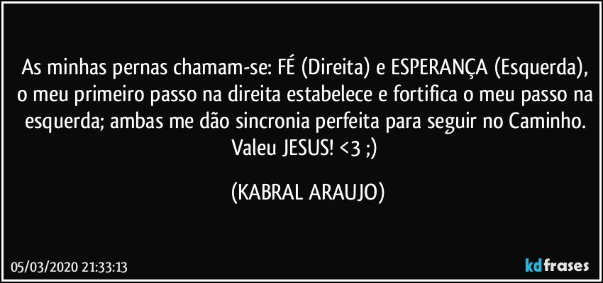 As minhas pernas chamam-se: FÉ (Direita) e ESPERANÇA (Esquerda), o meu primeiro passo na direita estabelece e fortifica o meu passo na esquerda; ambas me dão sincronia perfeita para seguir no Caminho. 
Valeu JESUS! <3  ;) (KABRAL ARAUJO)