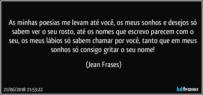 As minhas poesias me levam até você, os meus sonhos e desejos só sabem ver o seu rosto, até os nomes que escrevo parecem com o seu, os meus lábios só sabem chamar por você, tanto que em meus sonhos só consigo gritar o seu nome! (Jean Frases)