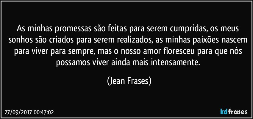 As minhas promessas são feitas para serem cumpridas, os meus sonhos são criados para serem realizados, as minhas paixões nascem para viver para sempre, mas o nosso amor floresceu para que nós possamos viver ainda mais intensamente. (Jean Frases)