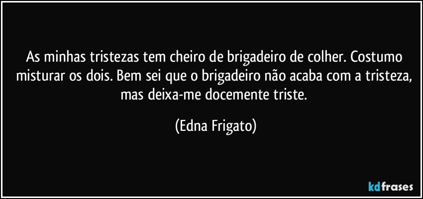 As minhas tristezas tem cheiro de brigadeiro de colher. Costumo misturar os dois. Bem sei que o brigadeiro não acaba com a tristeza, mas deixa-me docemente triste. (Edna Frigato)