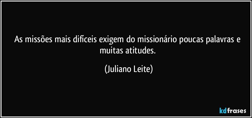 As missões mais difíceis exigem do missionário poucas palavras e muitas atitudes. (Juliano Leite)