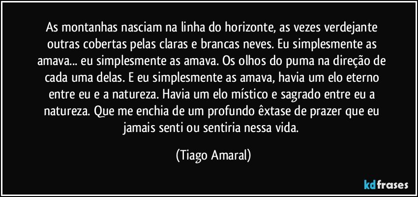 As montanhas nasciam na linha do horizonte, as vezes verdejante outras cobertas pelas claras e brancas neves. Eu simplesmente as amava... eu simplesmente as amava. Os olhos do puma na direção de cada uma delas. E eu simplesmente as amava, havia um elo eterno entre eu e a natureza. Havia um elo místico e sagrado entre eu a natureza. Que me enchia de um profundo êxtase de prazer que eu jamais senti ou sentiria nessa vida. (Tiago Amaral)