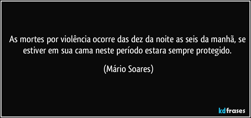 As mortes por violência ocorre das dez da noite as seis da manhã, se estiver em sua cama neste período estara sempre protegido. (Mário Soares)