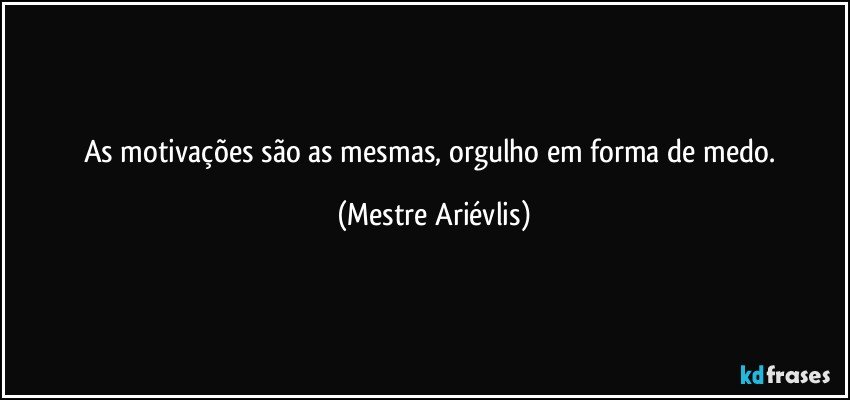 As motivações são as mesmas, orgulho em forma de medo. (Mestre Ariévlis)