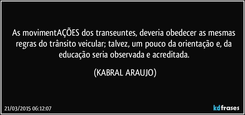 As movimentAÇÕES dos transeuntes, deveria obedecer as mesmas regras do trânsito veicular; talvez, um pouco da orientação e, da educação seria observada e acreditada. (KABRAL ARAUJO)