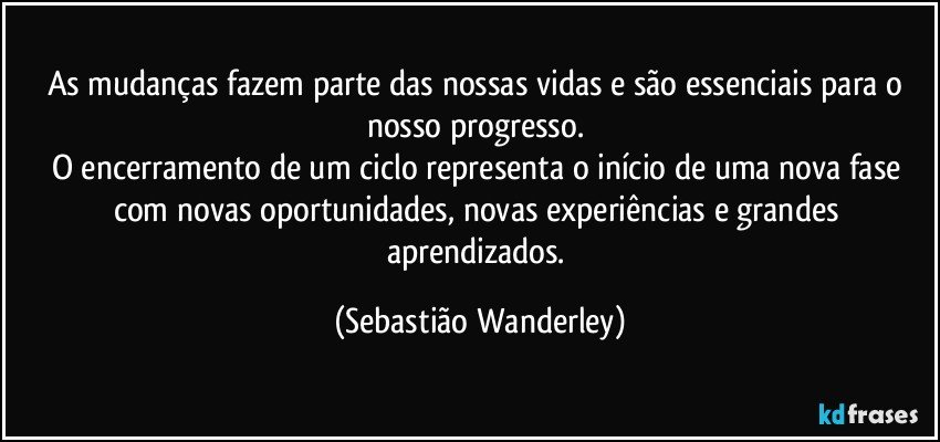 As mudanças fazem parte das nossas vidas e são essenciais para o nosso progresso. 
O encerramento de um ciclo representa o início de uma nova fase com novas oportunidades, novas experiências e grandes aprendizados. (Sebastião Wanderley)