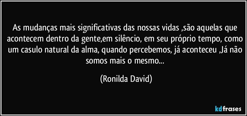 As mudanças mais significativas das nossas vidas ,são aquelas que acontecem dentro da gente,em silêncio, em seu próprio tempo, como um casulo natural da alma, quando percebemos, já aconteceu ,Já não somos mais o mesmo... (Ronilda David)