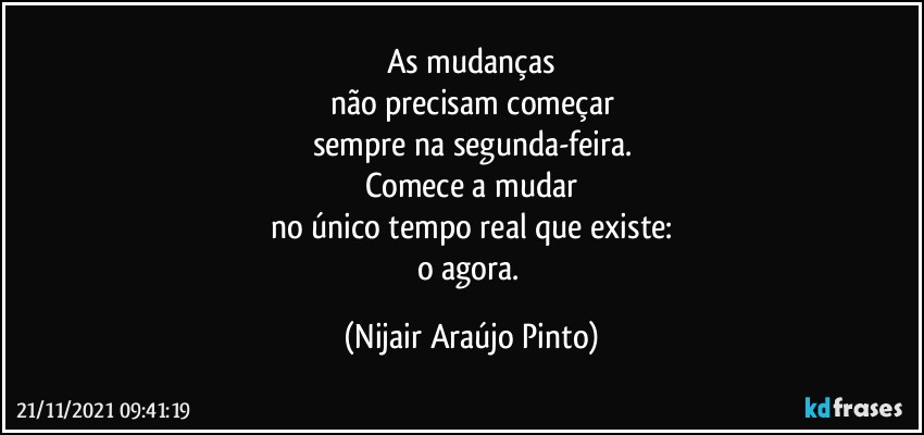 As mudanças
não precisam começar
sempre na segunda-feira.
Comece a mudar
no único tempo real que existe:
o agora. (Nijair Araújo Pinto)