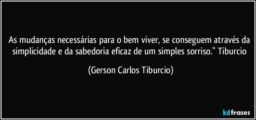 As mudanças necessárias para o bem viver, se conseguem através da simplicidade e da sabedoria eficaz de um simples sorriso." Tiburcio (Gerson Carlos Tiburcio)