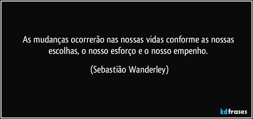 As mudanças ocorrerão nas nossas vidas conforme as nossas escolhas, o nosso esforço e o nosso empenho. (Sebastião Wanderley)