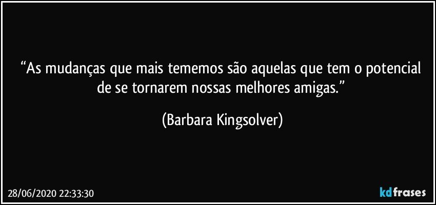 “As mudanças que mais tememos são aquelas que tem o potencial de se tornarem nossas melhores amigas.” (Barbara Kingsolver)