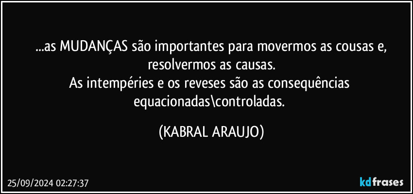 ...as MUDANÇAS são importantes para movermos as cousas e,
resolvermos as causas.
As intempéries e os reveses são as consequências equacionadas\controladas. (KABRAL ARAUJO)