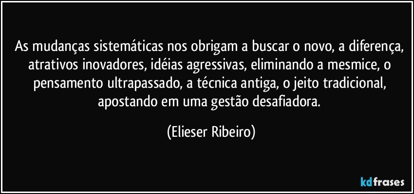 As mudanças sistemáticas nos obrigam a buscar o novo, a diferença, atrativos inovadores, idéias agressivas, eliminando a mesmice, o pensamento ultrapassado, a técnica antiga, o jeito tradicional, apostando em uma gestão desafiadora. (Elieser Ribeiro)