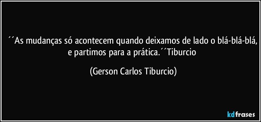 ´´As mudanças só acontecem quando deixamos de lado o blá-blá-blá, e partimos para  a prática.´´Tiburcio (Gerson Carlos Tiburcio)