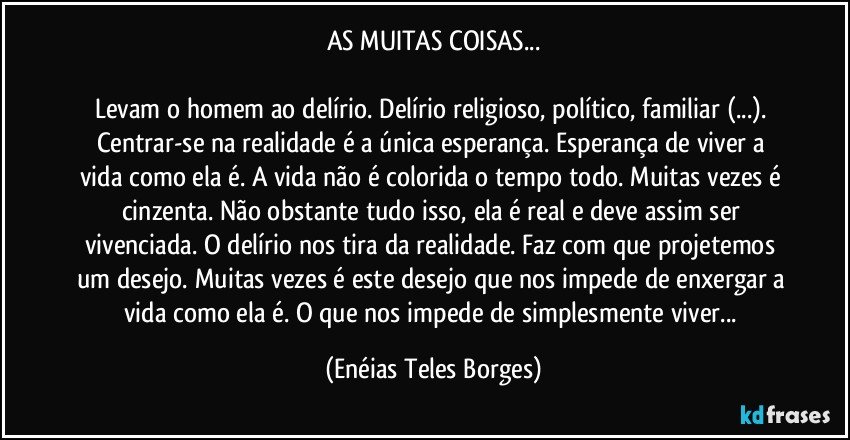 AS MUITAS COISAS...

Levam o homem ao delírio. Delírio religioso, político, familiar (...). Centrar-se na realidade é a única esperança. Esperança de viver a vida como ela é. A vida não é colorida o tempo todo. Muitas vezes é cinzenta. Não obstante tudo isso, ela é real e deve assim ser vivenciada. O delírio nos tira da realidade. Faz com que projetemos um desejo. Muitas vezes é este desejo que nos impede de enxergar a vida como ela é. O que nos impede de simplesmente viver... (Enéias Teles Borges)