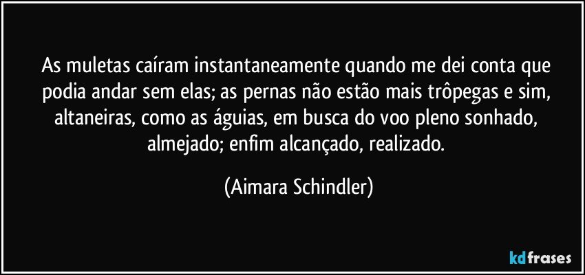 As muletas caíram instantaneamente quando me dei conta que podia andar sem elas;  as pernas não estão mais trôpegas e sim, altaneiras, como as águias, em busca do voo pleno sonhado, almejado; enfim alcançado, realizado. (Aimara Schindler)