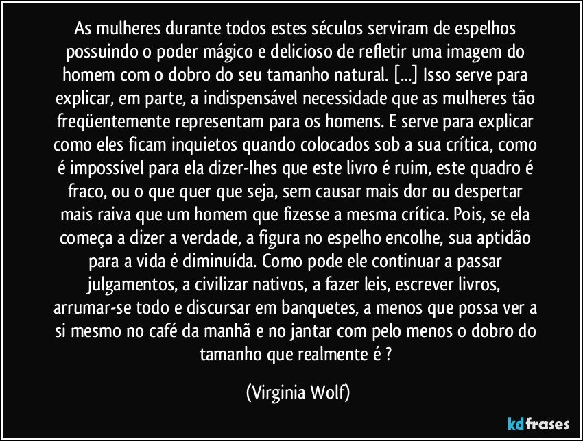 As mulheres durante todos estes séculos serviram de espelhos possuindo o poder mágico e delicioso de refletir uma imagem do homem com o dobro do seu tamanho natural. [...] Isso serve para explicar, em parte, a indispensável necessidade que as mulheres tão freqüentemente representam para os homens. E serve para explicar como eles ficam inquietos quando colocados sob a sua crítica, como é impossível para ela dizer-lhes que este livro é ruim, este quadro é fraco, ou o que quer que seja, sem causar mais dor ou despertar mais raiva que um homem que fizesse a mesma crítica. Pois, se ela começa a dizer a verdade, a figura no espelho encolhe, sua aptidão para a vida é diminuída. Como pode ele continuar a passar julgamentos, a civilizar nativos, a fazer leis, escrever livros, arrumar-se todo e discursar em banquetes, a menos que possa ver a si mesmo no café da manhã e no jantar com pelo menos o dobro do tamanho que realmente é ? (Virginia Wolf)