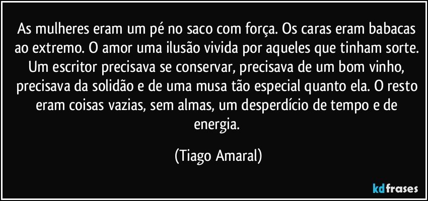 As mulheres eram um pé no saco com força. Os caras eram babacas ao extremo. O amor uma ilusão vivida por aqueles que tinham sorte. Um escritor precisava se conservar, precisava de um bom vinho, precisava da solidão e de uma musa tão especial quanto ela. O resto eram coisas vazias, sem almas, um desperdício de tempo e de energia. (Tiago Amaral)