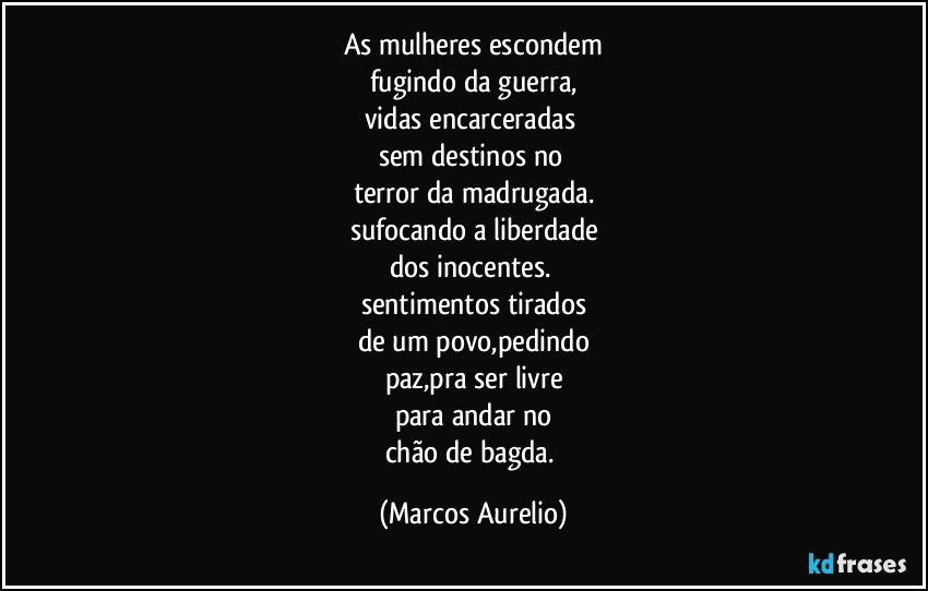 As mulheres escondem
fugindo da guerra,
vidas encarceradas 
sem destinos no  
terror da madrugada.
sufocando a liberdade
dos inocentes. 
sentimentos tirados
de um povo,pedindo
paz,pra ser livre
para andar no
chão de bagda. (Marcos Aurelio)