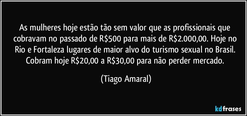 As mulheres hoje estão tão sem valor que as profissionais que cobravam no passado de R$500 para mais de R$2.000,00. Hoje no Rio e Fortaleza lugares de maior alvo do turismo sexual no Brasil. Cobram hoje R$20,00 a R$30,00 para não perder mercado. (Tiago Amaral)