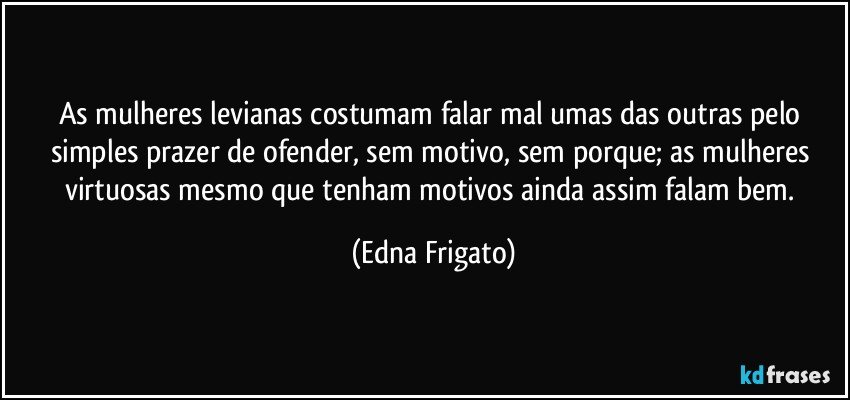 As mulheres levianas costumam falar mal umas das outras pelo simples prazer de ofender, sem motivo, sem porque; as mulheres virtuosas mesmo que tenham motivos ainda assim falam bem. (Edna Frigato)