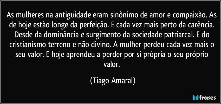 As mulheres na antiguidade eram sinônimo de amor e compaixão. As de hoje estão longe da perfeição. E cada vez mais perto da carência. Desde da dominância e surgimento da sociedade patriarcal. E do cristianismo terreno e não divino. A mulher perdeu cada vez mais o seu valor. E hoje aprendeu a perder por si própria o seu próprio valor. (Tiago Amaral)