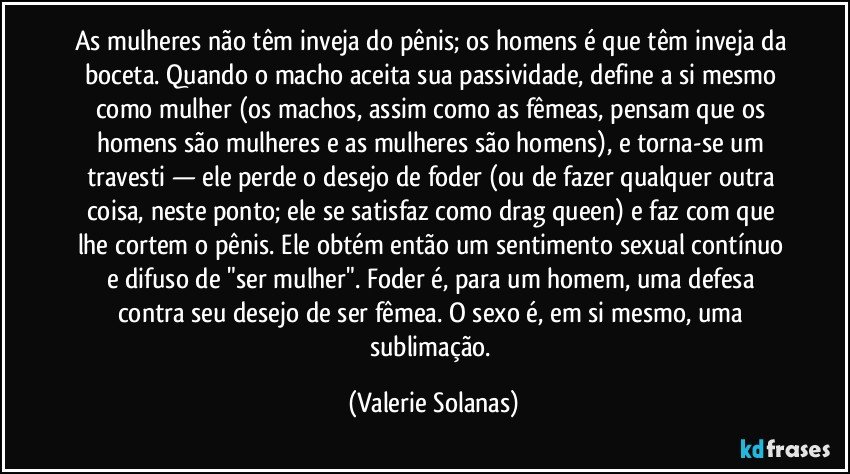 As mulheres não têm inveja do pênis; os homens é que têm inveja da boceta. Quando o macho aceita sua passividade, define a si mesmo como mulher (os machos, assim como as fêmeas, pensam que os homens são mulheres e as mulheres são homens), e torna-se um travesti — ele perde o desejo de foder (ou de fazer qualquer outra coisa, neste ponto; ele se satisfaz como drag queen) e faz com que lhe cortem o pênis. Ele obtém então um sentimento sexual contínuo e difuso de "ser mulher". Foder é, para um homem, uma defesa contra seu desejo de ser fêmea. O sexo é, em si mesmo, uma sublimação. (Valerie Solanas)