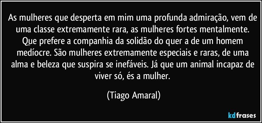 As mulheres que desperta em mim uma profunda admiração, vem de uma classe extremamente rara, as mulheres fortes mentalmente. Que prefere a companhia da solidão do quer a de um homem medíocre. São mulheres extremamente especiais e raras, de uma alma e beleza que suspira se inefáveis. Já que um animal incapaz de viver só, és a mulher. (Tiago Amaral)