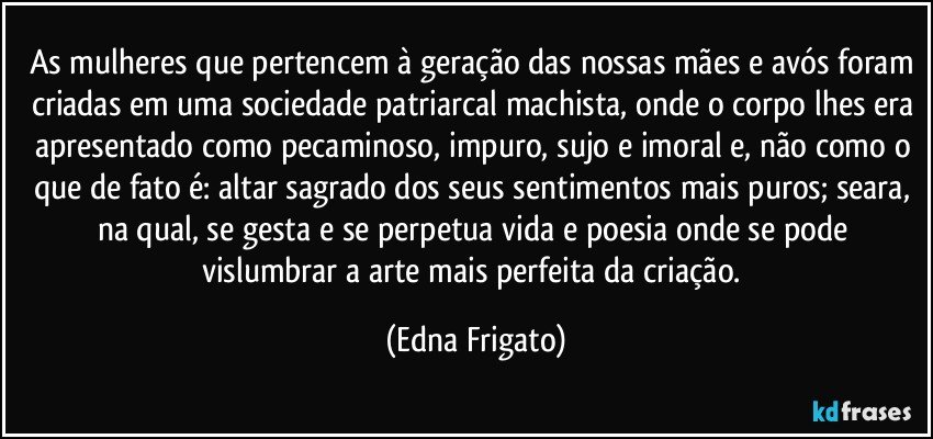 As mulheres que pertencem à geração das nossas mães e avós foram criadas em uma sociedade patriarcal machista, onde o corpo lhes era apresentado como pecaminoso, impuro, sujo e imoral e, não como o que de fato é: altar sagrado dos seus sentimentos mais puros; seara, na qual, se gesta e se perpetua vida e poesia onde se pode vislumbrar a arte mais perfeita da criação. (Edna Frigato)