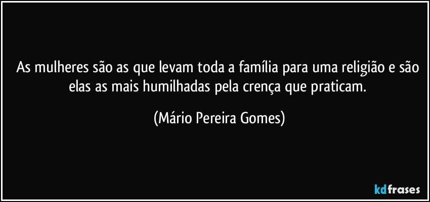 As mulheres são as que levam toda a família para uma religião e são elas as mais humilhadas pela crença que praticam. (Mário Pereira Gomes)