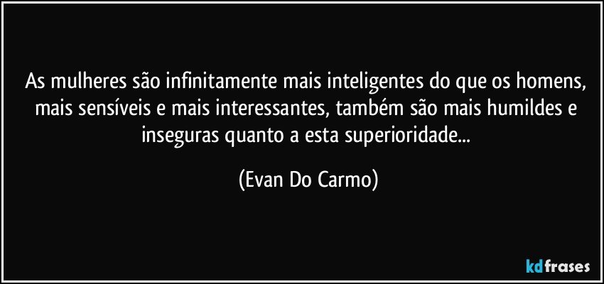 As mulheres são infinitamente mais inteligentes do que os homens, mais sensíveis e mais interessantes, também são mais humildes e inseguras quanto a esta superioridade... (Evan Do Carmo)