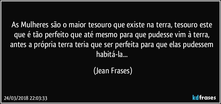 As Mulheres são o maior tesouro que existe na terra, tesouro este que é tão perfeito que até mesmo para que pudesse vim à terra, antes a própria terra teria que ser perfeita para que elas pudessem habitá-la... (Jean Frases)