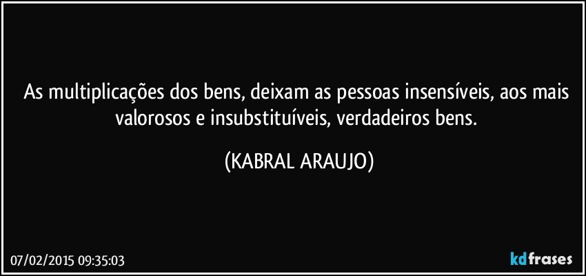 As multiplicações dos bens, deixam as pessoas insensíveis, aos mais valorosos e insubstituíveis, verdadeiros bens. (KABRAL ARAUJO)