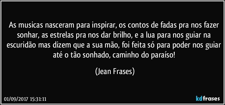 As musicas nasceram para inspirar, os contos de fadas pra nos fazer sonhar, as estrelas pra nos dar brilho, e a lua para nos guiar na escuridão mas dizem que a sua mão, foi feita só para poder nos guiar até o tão sonhado, caminho do paraíso! (Jean Frases)