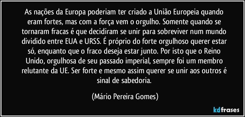 As nações da Europa poderiam ter criado a União Europeia quando eram fortes, mas com a força vem o orgulho. Somente quando se tornaram fracas é que decidiram se unir para sobreviver num mundo dividido entre EUA e URSS. É próprio do forte orgulhoso querer estar só, enquanto que o fraco deseja estar junto. Por isto que o Reino Unido, orgulhosa de seu passado imperial, sempre foi um membro relutante da UE. Ser forte e mesmo assim querer se unir aos outros é sinal de sabedoria. (Mário Pereira Gomes)