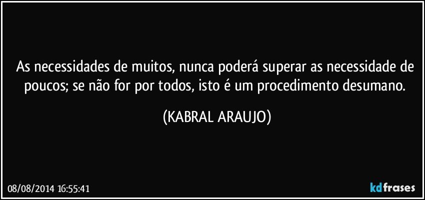 As necessidades de muitos, nunca poderá superar as necessidade de poucos; se não for por todos, isto é um procedimento desumano. (KABRAL ARAUJO)