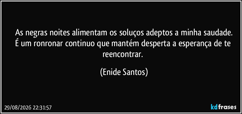 As negras noites alimentam os soluços adeptos a minha saudade.
É um ronronar continuo que mantém desperta  a esperança de te reencontrar. (Enide Santos)