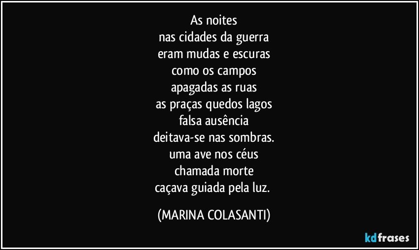 As noites
nas cidades da guerra
eram mudas e escuras
como os campos
apagadas as ruas
as praças quedos lagos
falsa ausência
deitava-se nas sombras.
uma ave nos céus
chamada morte
caçava guiada pela luz. (MARINA COLASANTI)