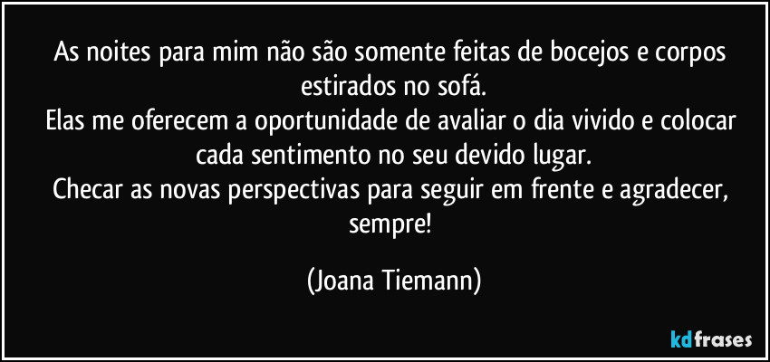 As noites para mim não são somente feitas de bocejos e corpos estirados no sofá.
Elas me oferecem a oportunidade de avaliar o dia vivido e colocar cada sentimento no seu devido lugar.
Checar as novas perspectivas para seguir em frente e agradecer, sempre! (Joana Tiemann)