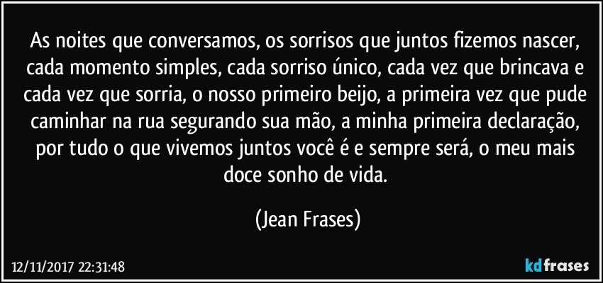 As noites que conversamos, os sorrisos que juntos fizemos nascer, cada momento simples, cada sorriso único, cada vez que brincava e cada vez que sorria, o nosso primeiro beijo, a primeira vez que pude caminhar na rua segurando sua mão, a minha primeira declaração, por tudo o que vivemos juntos você é e sempre será, o meu mais doce sonho de vida. (Jean Frases)