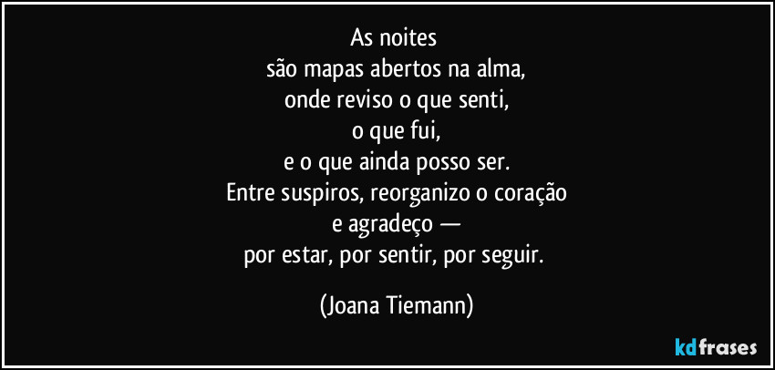 As noites 
são mapas abertos na alma,
onde reviso o que senti,
o que fui,
e o que ainda posso ser.
Entre suspiros, reorganizo o coração
e agradeço —
por estar, por sentir, por seguir. (Joana Tiemann)
