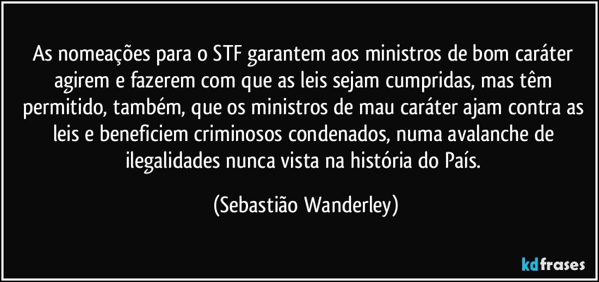 As nomeações para o STF garantem aos ministros de bom caráter agirem e fazerem com que as leis sejam cumpridas, mas têm permitido, também, que os ministros de mau caráter ajam contra as leis e beneficiem criminosos condenados, numa avalanche de ilegalidades nunca vista na história do País. (Sebastião Wanderley)