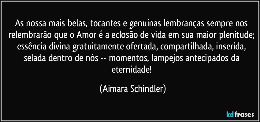 As nossa mais belas, tocantes e genuínas lembranças sempre nos relembrarão que o Amor é a eclosão de vida em sua maior plenitude; essência divina gratuitamente ofertada, compartilhada, inserida, selada dentro de nós -- momentos, lampejos antecipados da eternidade! (Aimara Schindler)